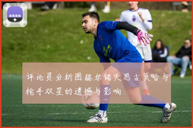 评论员分析图赫尔错失恩古莫哈与枪手双星的遗憾与影响