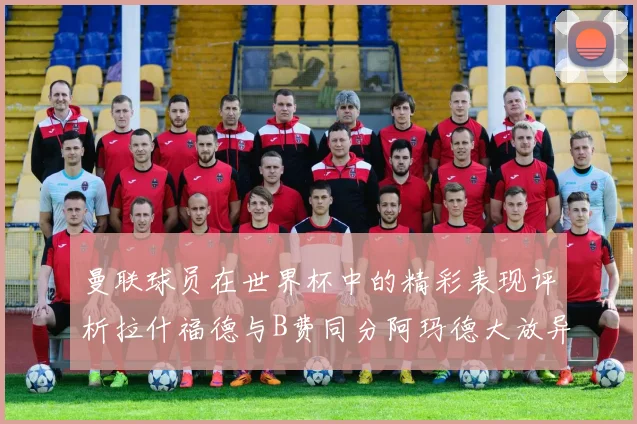 曼联球员在世界杯中的精彩表现评析拉什福德与B费同分阿玛德大放异彩