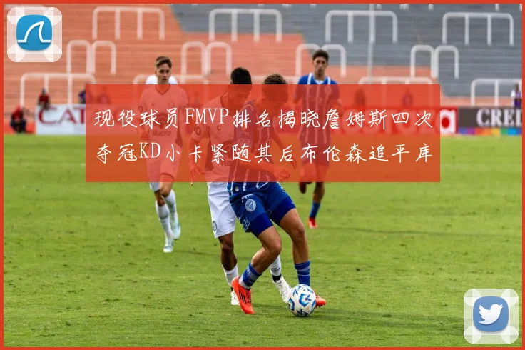 现役球员FMVP排名揭晓詹姆斯四次夺冠KD小卡紧随其后布伦森追平库里约基奇等