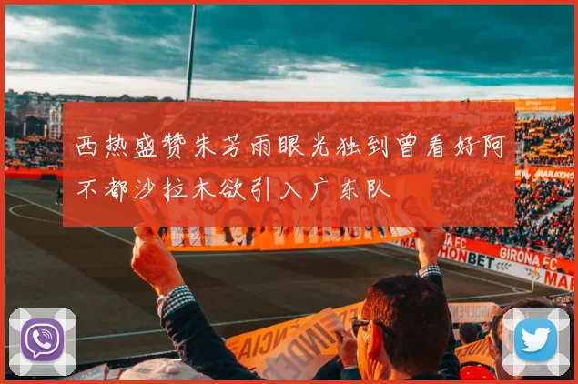 西热盛赞朱芳雨眼光独到曾看好阿不都沙拉木欲引入广东队