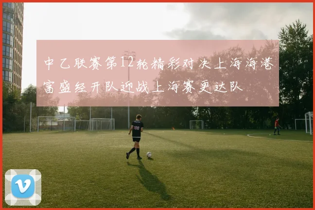 中乙联赛第12轮精彩对决上海海港富盛经开队迎战上海赛更达队