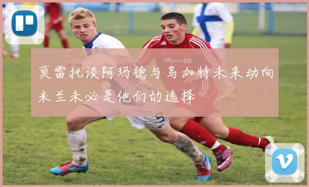 莫雷托谈阿玛德与乌加特未来动向米兰未必是他们的选择