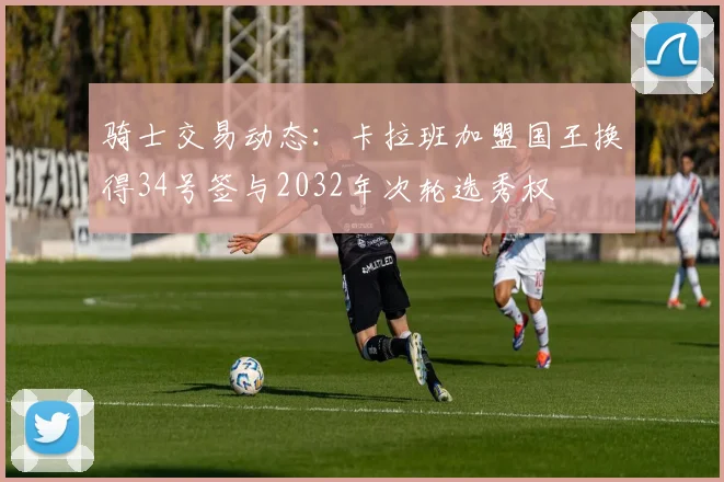 骑士交易动态：卡拉班加盟国王换得34号签与2032年次轮选秀权