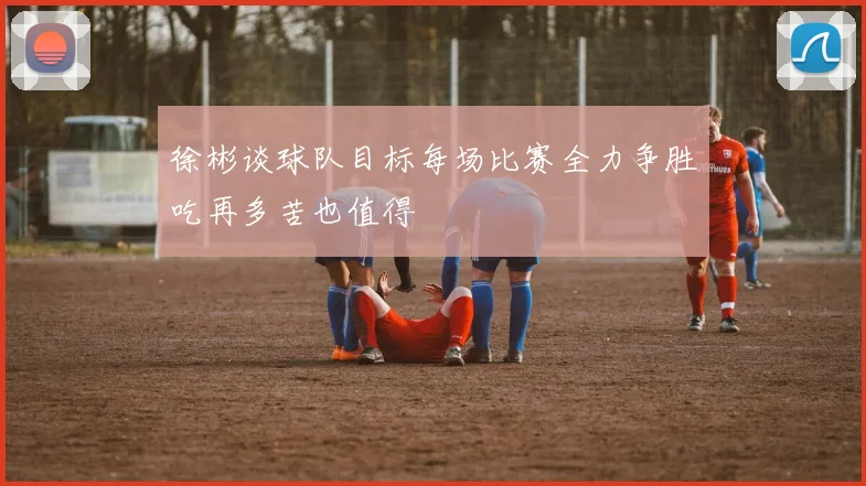 徐彬谈球队目标每场比赛全力争胜吃再多苦也值得