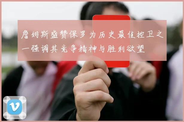 詹姆斯盛赞保罗为历史最佳控卫之一强调其竞争精神与胜利欲望