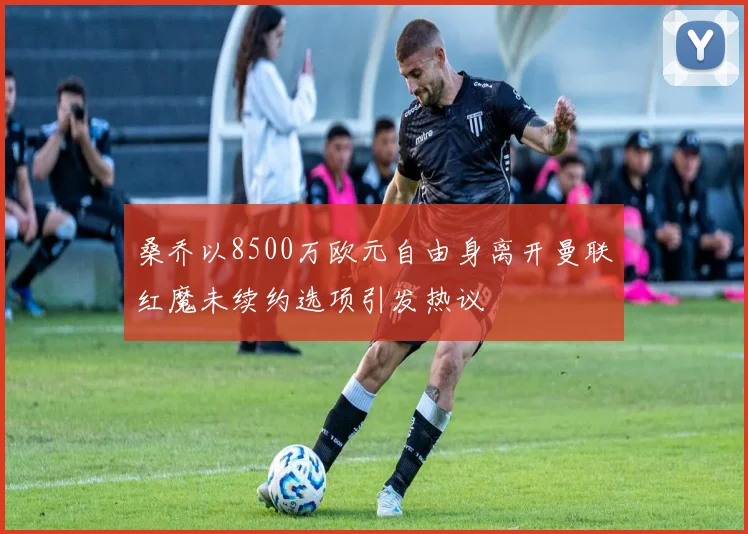 桑乔以8500万欧元自由身离开曼联红魔未续约选项引发热议