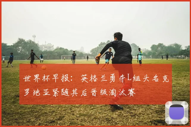 世界杯早报：英格兰勇夺L组头名克罗地亚紧随其后晋级淘汰赛