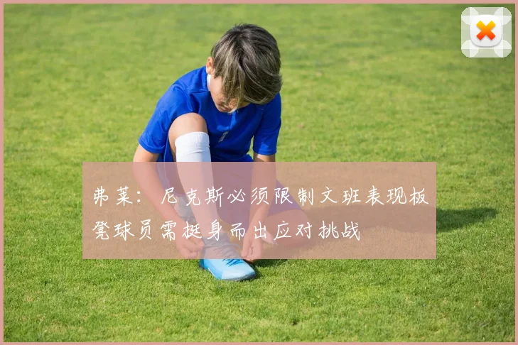 弗莱：尼克斯必须限制文班表现板凳球员需挺身而出应对挑战