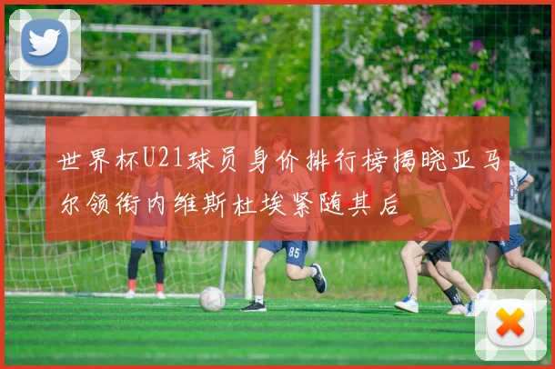 世界杯U21球员身价排行榜揭晓亚马尔领衔内维斯杜埃紧随其后