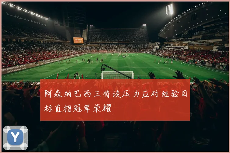 阿森纳巴西三将谈压力应对经验目标直指冠军荣耀