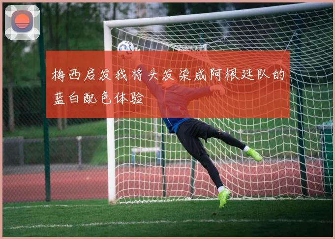 梅西启发我将头发染成阿根廷队的蓝白配色体验