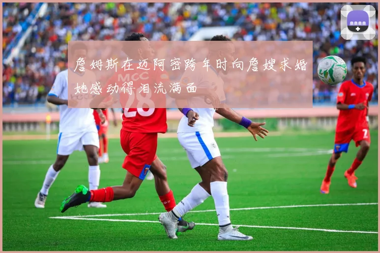 詹姆斯在迈阿密跨年时向詹嫂求婚她感动得泪流满面