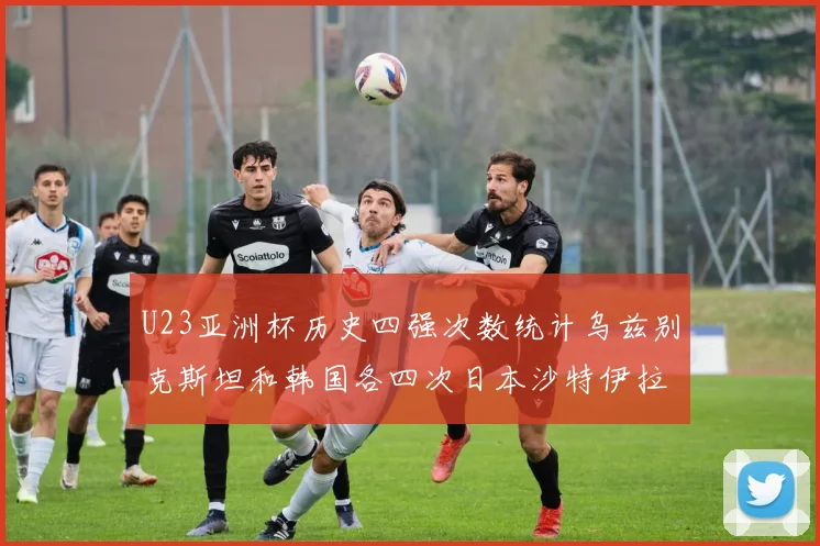 U23亚洲杯历史四强次数统计乌兹别克斯坦和韩国各四次日本沙特伊拉克三次