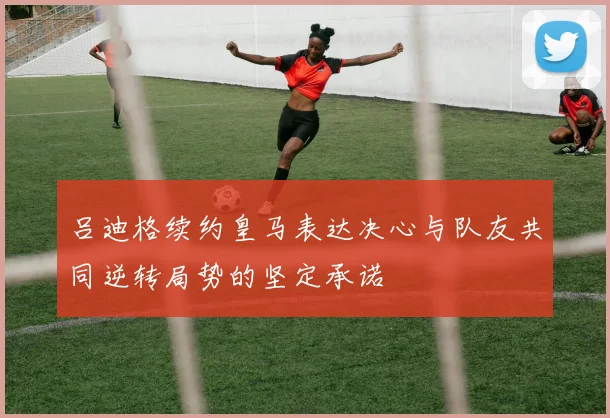 吕迪格续约皇马表达决心与队友共同逆转局势的坚定承诺