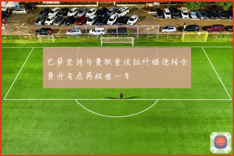 巴萨坚持与曼联重谈拉什福德转会费并考虑再租借一年