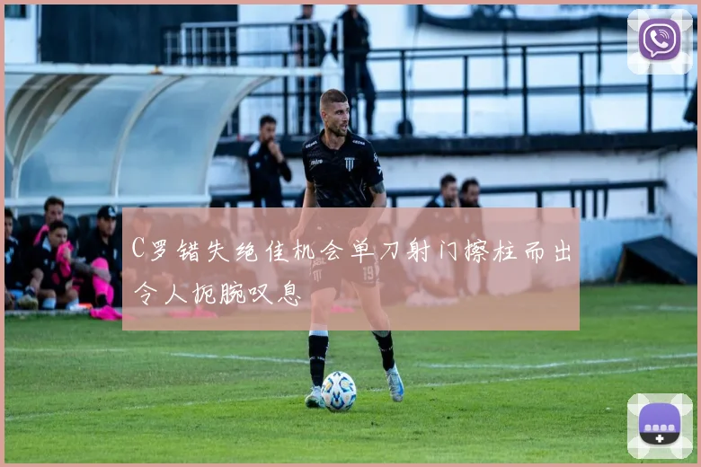 C罗错失绝佳机会单刀射门擦柱而出令人扼腕叹息
