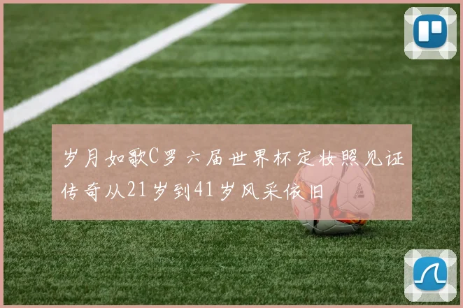 岁月如歌C罗六届世界杯定妆照见证传奇从21岁到41岁风采依旧