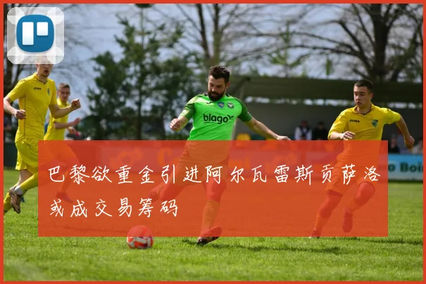 巴黎欲重金引进阿尔瓦雷斯贡萨洛或成交易筹码