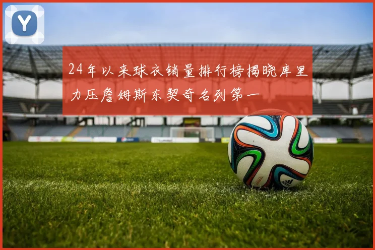 24年以来球衣销量排行榜揭晓库里力压詹姆斯东契奇名列第一