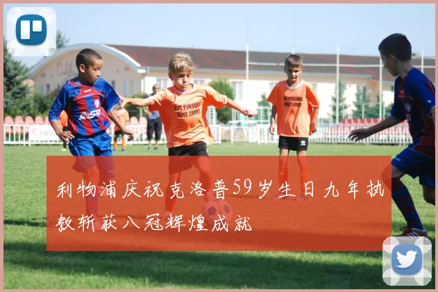 利物浦庆祝克洛普59岁生日九年执教斩获八冠辉煌成就