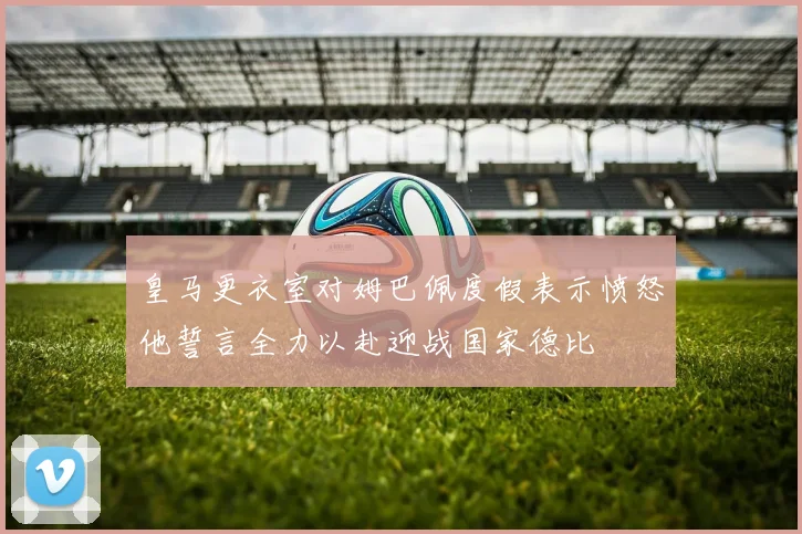 皇马更衣室对姆巴佩度假表示愤怒他誓言全力以赴迎战国家德比