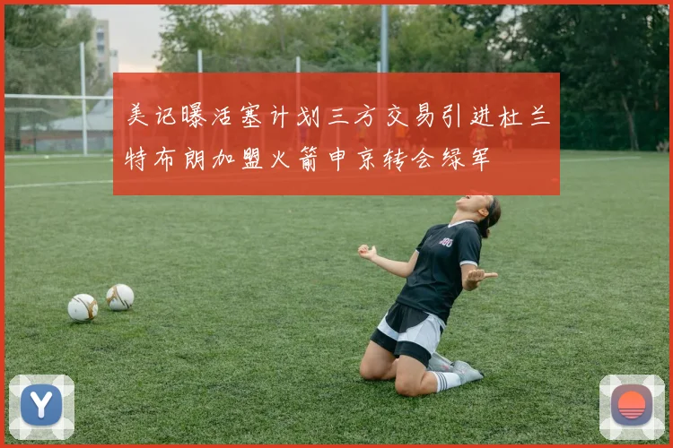 美记曝活塞计划三方交易引进杜兰特布朗加盟火箭申京转会绿军