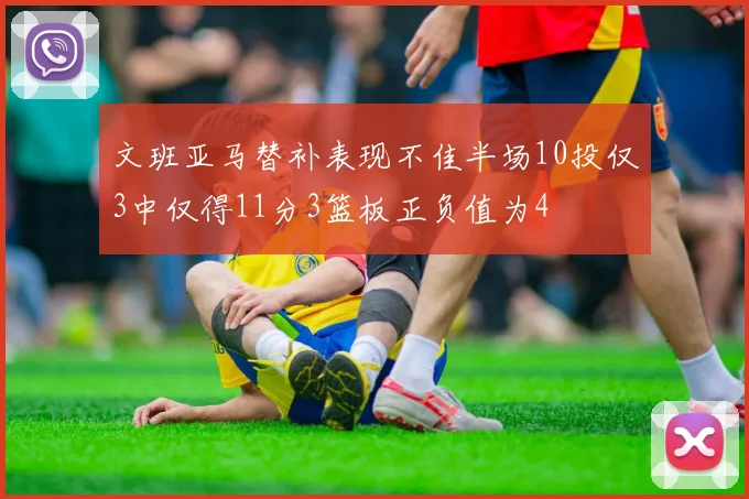 文班亚马替补表现不佳半场10投仅3中仅得11分3篮板正负值为4